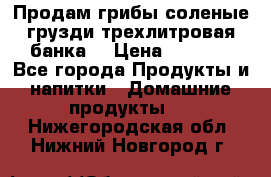 Продам грибы соленые грузди трехлитровая банка  › Цена ­ 1 300 - Все города Продукты и напитки » Домашние продукты   . Нижегородская обл.,Нижний Новгород г.